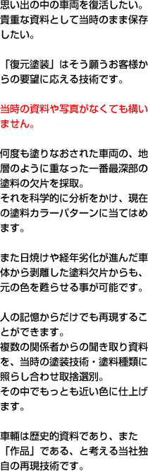 思い出の中の車両を復活したい。貴重な資料として当時のまま保存したい。「復元塗装」はそう願うお客様からの要望に応える技術です。当時の資料や写真がなくても構いません。何度も塗りなおされた車両の、地層のように重なった一番最深部の塗料の欠片を採取。それを科学的に分析をかけ、現在の塗料カラーパターンに当てはめます。また日焼けや経年劣化が進んだ車体から剥離した塗料欠片からも、元の色を甦らせる事が可能です。人の記憶からだけでも再現することができます。複数の関係者からの聞き取り資料を、当時の塗装技術・塗料種類に照らし合わせ取捨選別。その中でもっとも近い色に仕上げます。車輛は歴史的資料であり、また「作品」である、と考える当社独自の再現技術です。