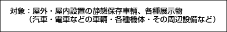 対象：屋外・屋内設置の静態保存車輛、各種展示物（汽車・電車などの車輛・各種機体・その周辺設備など）