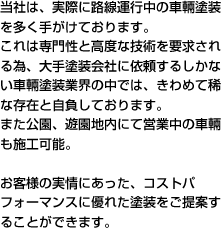 当社は、実際に路線運行中の車輛塗装を多く手がけております。これは専門性と高度な技術を要求される為、大手塗装会社に依頼するしかない車輛塗装業界の中では、きわめて稀な存在と自負しております。また公園、遊園地内にて営業中の車輛も施工可能。お客様の実情にあった、コストパフォーマンスに優れた塗装をご提案することができます。