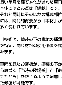 長い年月を経て劣化が進んだ車両本体のほとんどは「鋼鉄」です。それと同時にそのほかの構成部位には、時代的背景から「木材」が多く使われています。当技術は、塗装の下の素地の種類を特定、同じ材料の使用修復を試みます。車両を見たお客様が、塗装の下から息づく「当時の臨場感」と「あたたかみ」を感じるように配慮した修復が可能です。