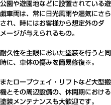 公園や遊園地などに設置されている遊戯車両は、常に日光風雨や湿気にさらされ、時にはお客様から想定外のダメージが与えられるもの。耐久性を主眼においた塗装を行うと同時に、車体の傷みを簡易修復※。またロープウェイ・リフトなど大型搬機とその周辺設備の、休閑期における塗装メンテナンスも大歓迎です。