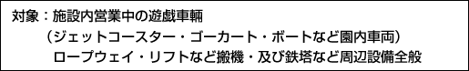 対象：施設内営業中の遊戯車輛（ジェットコースター・ゴーカート・ボートなど園内車両）ロープウェイ・リフトなど搬機・及び鉄塔など周辺設備全般　