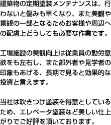 建築物の定期塗装メンテナンスは、行わないと傷みも早くなり、また美観や景観の一部となるためお客様や周辺への配慮上どうしても必要な作業です。工場施設の美観向上は従業員の勤労意欲をも左右し、また部外者や見学者の印象もあげる、長期で見ると効果的な投資と言えます。当社は吹きつけ塗装を得意としているため、エレベータ塗装など美しい仕上がりでご好評を頂いております。