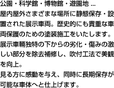 公園・科学館・博物館・遊園地 ...屋内屋外さまざまな場所に静態保存・設置された展示車両。歴史的にも貴重な車両保護のための塗装施工をいたします。展示車輛独特の下からの劣化・傷みの激しい部分を除去補修し、吹付工法で美観を向上。見る方に感動を与え、同時に長期保存が可能な車体へと仕上げます。